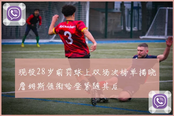 现役28岁前罚球上双场次榜单揭晓詹姆斯领衔哈登紧随其后
