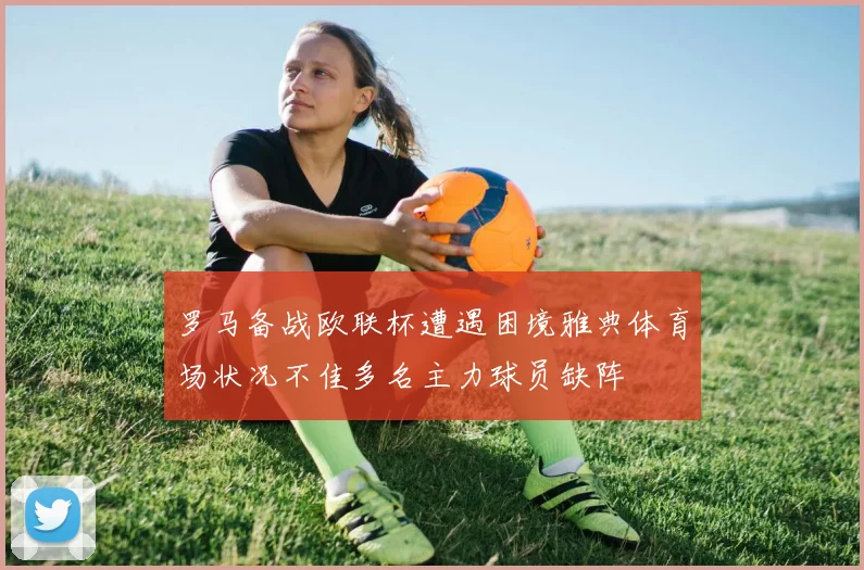 罗马备战欧联杯遭遇困境雅典体育场状况不佳多名主力球员缺阵