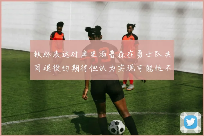 铁林表达对库里汤普森在勇士队共同退役的期待但认为实现可能性不大