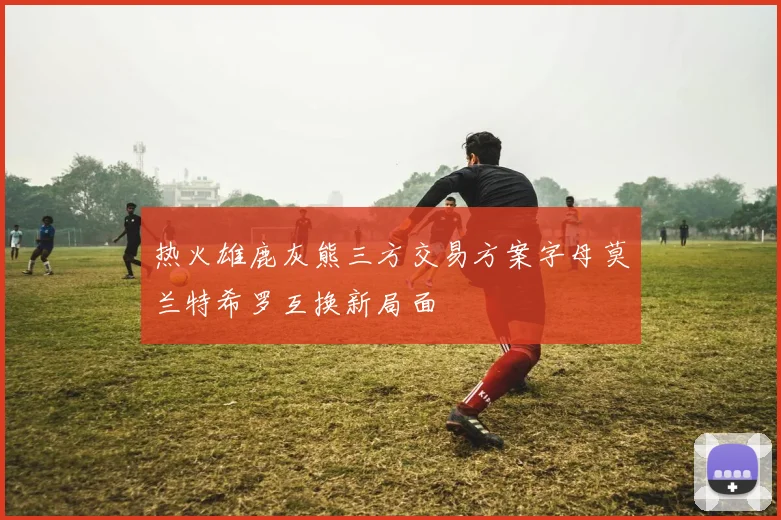 热火雄鹿灰熊三方交易方案字母莫兰特希罗互换新局面