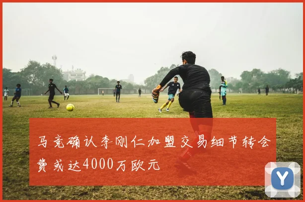 马竞确认李刚仁加盟交易细节转会费或达4000万欧元
