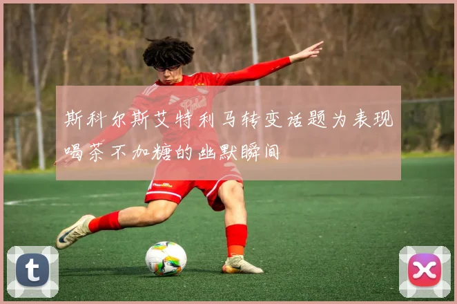 斯科尔斯艾特利马转变话题为表现喝茶不加糖的幽默瞬间