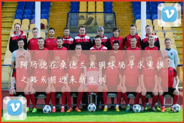 阿玛德在桑德兰光明球场寻求重振之路或将迎来新生机