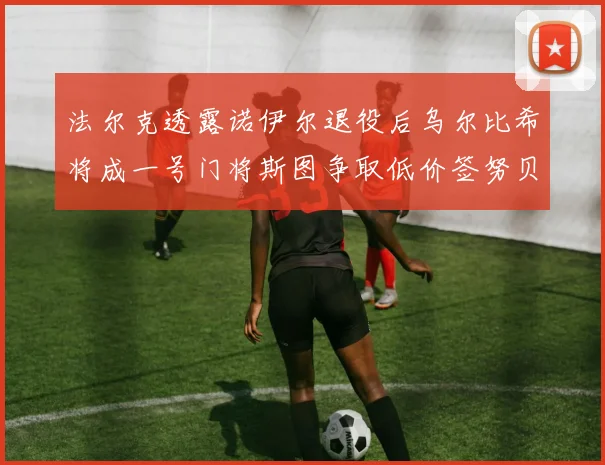 法尔克透露诺伊尔退役后乌尔比希将成一号门将斯图争取低价签努贝尔