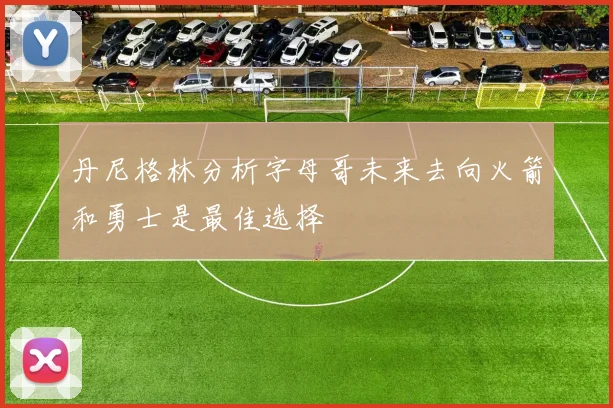 丹尼格林分析字母哥未来去向火箭和勇士是最佳选择