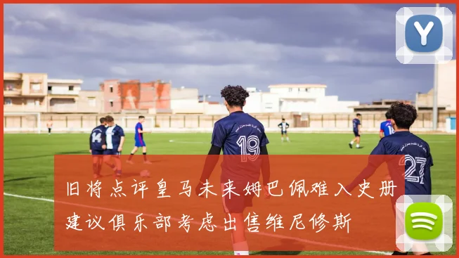 旧将点评皇马未来姆巴佩难入史册建议俱乐部考虑出售维尼修斯