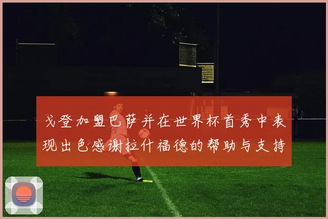 戈登加盟巴萨并在世界杯首秀中表现出色感谢拉什福德的帮助与支持