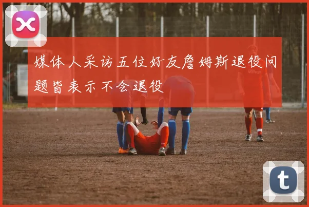 媒体人采访五位好友詹姆斯退役问题皆表示不会退役
