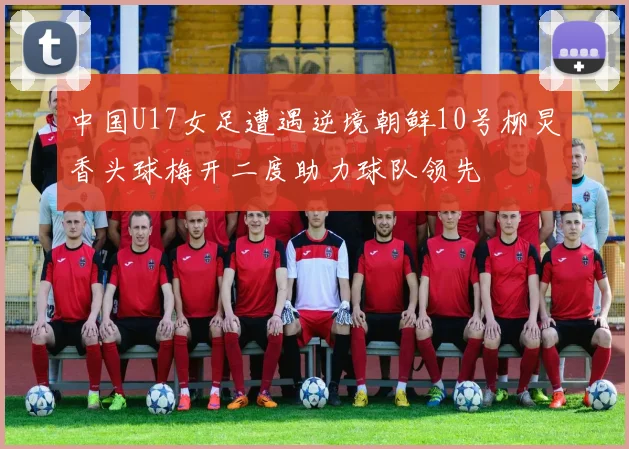 中国U17女足遭遇逆境朝鲜10号柳炅香头球梅开二度助力球队领先