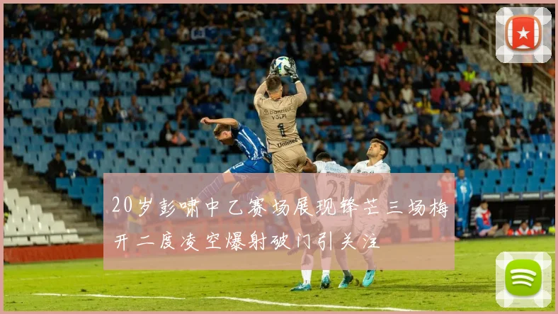 20岁彭啸中乙赛场展现锋芒三场梅开二度凌空爆射破门引关注