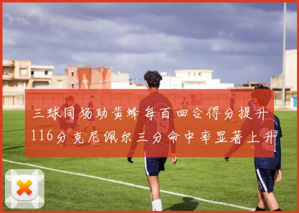 三球同场助黄蜂每百回合得分提升116分克尼佩尔三分命中率显著上升近10