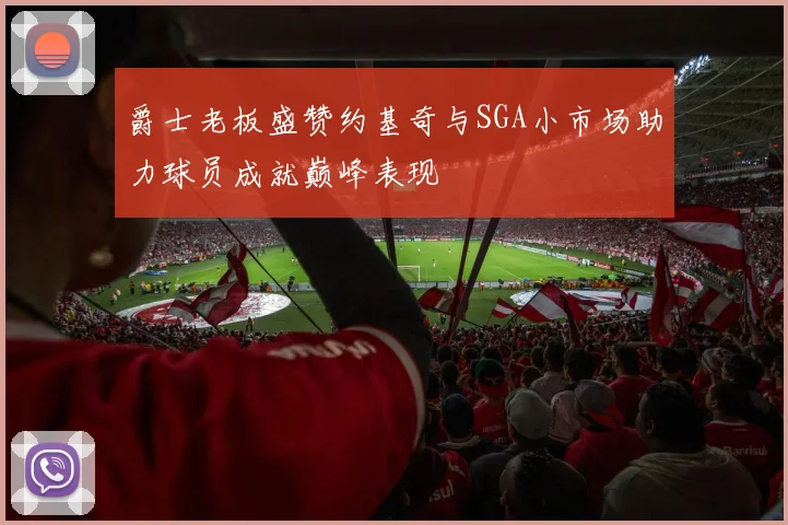 爵士老板盛赞约基奇与SGA小市场助力球员成就巅峰表现