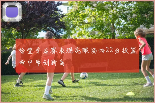 哈登季后赛表现亮眼场均22分投篮命中率创新高
