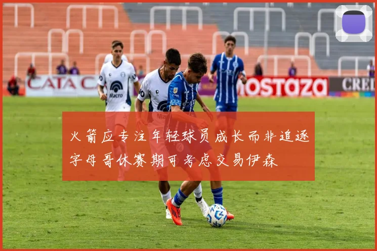 火箭应专注年轻球员成长而非追逐字母哥休赛期可考虑交易伊森